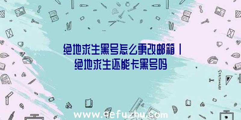 「绝地求生黑号怎么更改邮箱」|绝地求生还能卡黑号吗